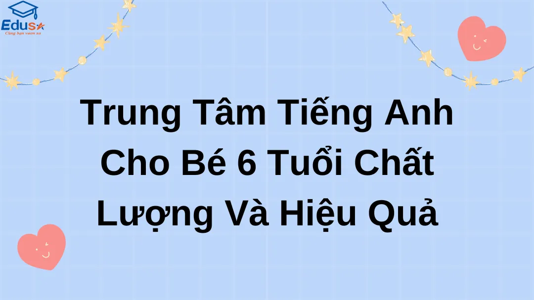 Trung Tâm Tiếng Anh Cho Bé 6 Tuổi Chất Lượng Và Hiệu Quả
